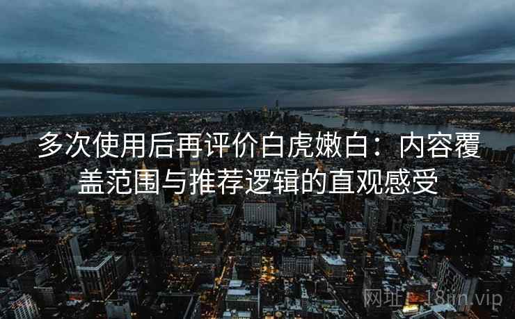 多次使用后再评价白虎嫩白：内容覆盖范围与推荐逻辑的直观感受