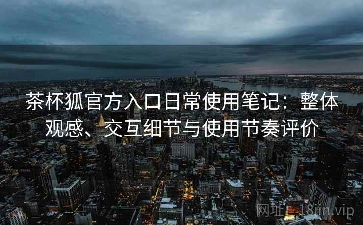 茶杯狐官方入口日常使用笔记：整体观感、交互细节与使用节奏评价