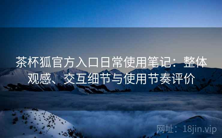 茶杯狐官方入口日常使用笔记：整体观感、交互细节与使用节奏评价