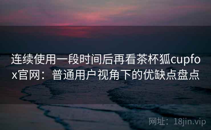 连续使用一段时间后再看茶杯狐cupfox官网：普通用户视角下的优缺点盘点