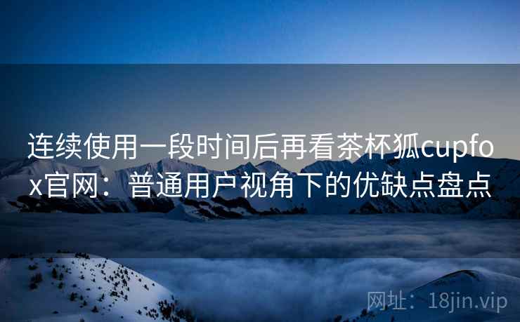 连续使用一段时间后再看茶杯狐cupfox官网：普通用户视角下的优缺点盘点