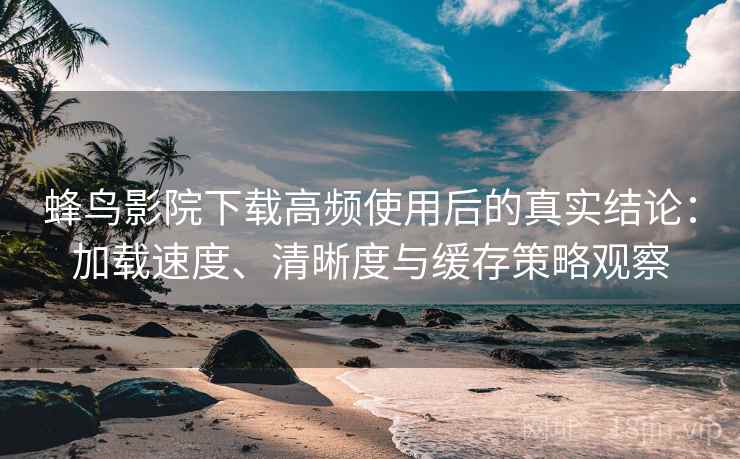 蜂鸟影院下载高频使用后的真实结论：加载速度、清晰度与缓存策略观察