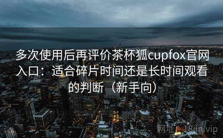 多次使用后再评价茶杯狐cupfox官网入口：适合碎片时间还是长时间观看的判断（新手向）