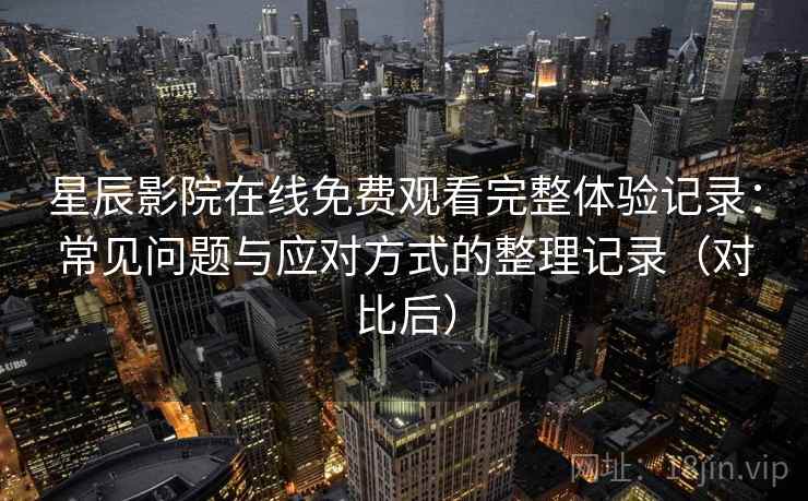 星辰影院在线免费观看完整体验记录：常见问题与应对方式的整理记录（对比后）