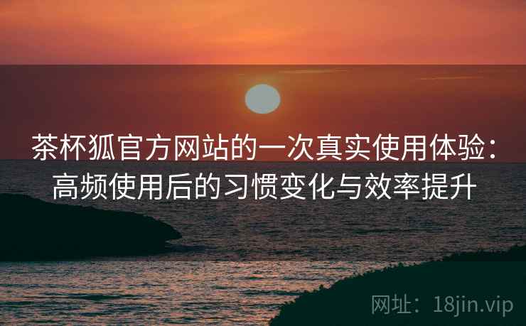 茶杯狐官方网站的一次真实使用体验：高频使用后的习惯变化与效率提升