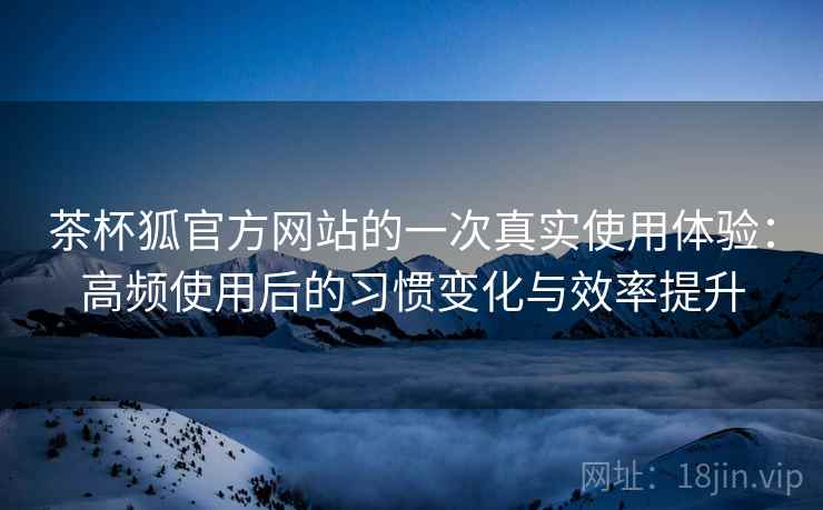 茶杯狐官方网站的一次真实使用体验：高频使用后的习惯变化与效率提升