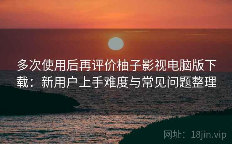 多次使用后再评价柚子影视电脑版下载：新用户上手难度与常见问题整理