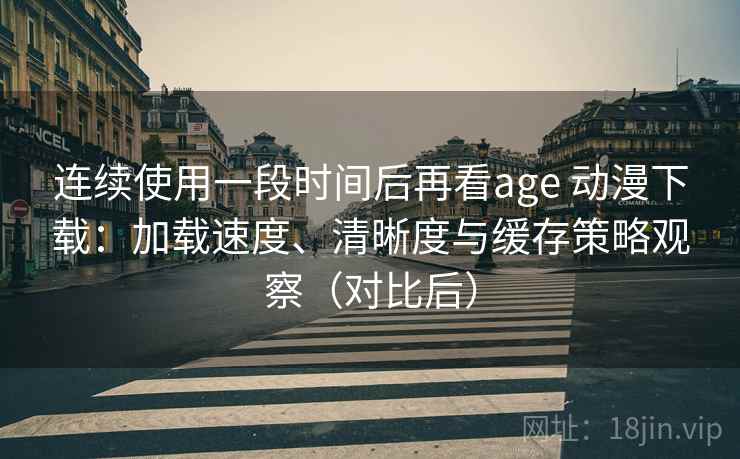 连续使用一段时间后再看age 动漫下载：加载速度、清晰度与缓存策略观察（对比后）