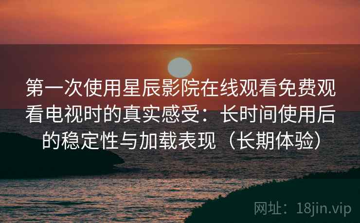 第一次使用星辰影院在线观看免费观看电视时的真实感受：长时间使用后的稳定性与加载表现（长期体验）