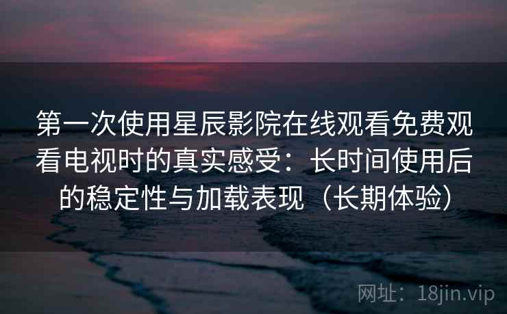 第一次使用星辰影院在线观看免费观看电视时的真实感受：长时间使用后的稳定性与加载表现（长期体验）