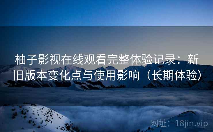 柚子影视在线观看完整体验记录：新旧版本变化点与使用影响（长期体验）