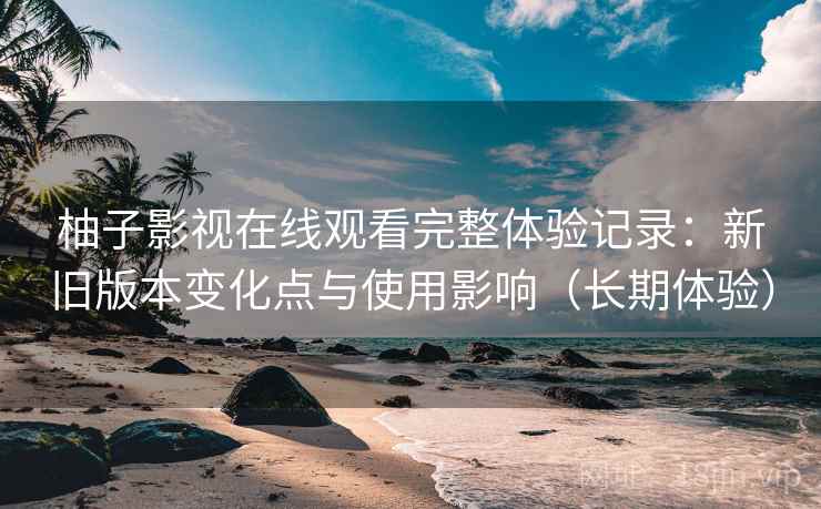 柚子影视在线观看完整体验记录：新旧版本变化点与使用影响（长期体验）
