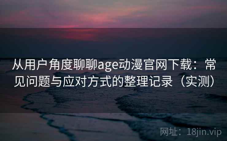 从用户角度聊聊age动漫官网下载：常见问题与应对方式的整理记录（实测）