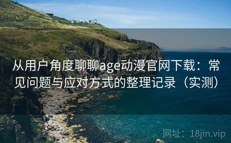 从用户角度聊聊age动漫官网下载：常见问题与应对方式的整理记录（实测）