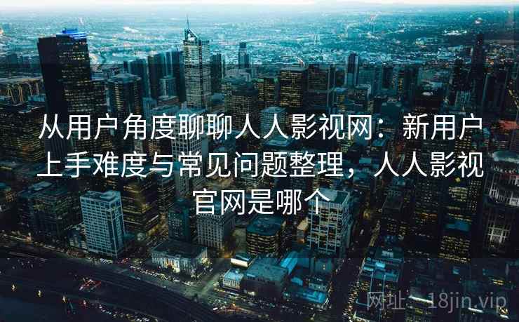 从用户角度聊聊人人影视网：新用户上手难度与常见问题整理，人人影视官网是哪个
