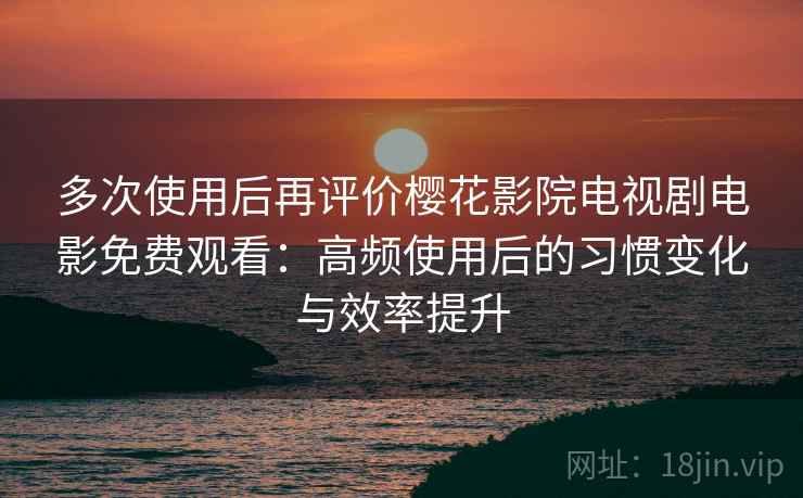 多次使用后再评价樱花影院电视剧电影免费观看：高频使用后的习惯变化与效率提升