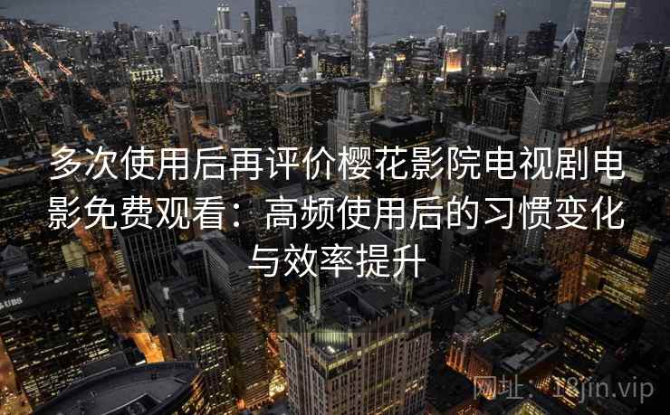 多次使用后再评价樱花影院电视剧电影免费观看：高频使用后的习惯变化与效率提升
