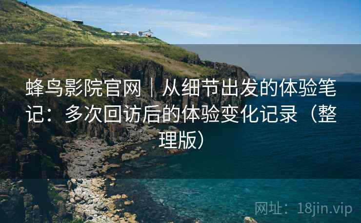 蜂鸟影院官网｜从细节出发的体验笔记：多次回访后的体验变化记录（整理版）