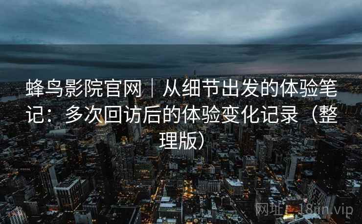 蜂鸟影院官网｜从细节出发的体验笔记：多次回访后的体验变化记录（整理版）