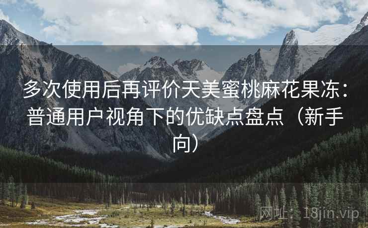 多次使用后再评价天美蜜桃麻花果冻：普通用户视角下的优缺点盘点（新手向）
