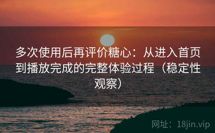 多次使用后再评价糖心：从进入首页到播放完成的完整体验过程（稳定性观察）