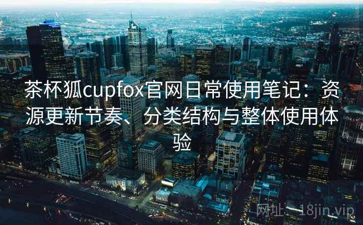 茶杯狐cupfox官网日常使用笔记:资源更新节奏、分类结构与整体使用体验 茶杯狐cupfox官网日常使用笔记:资源更新节奏、分类结构与整体使用体验