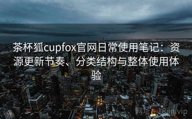 茶杯狐cupfox官网日常使用笔记:资源更新节奏、分类结构与整体使用体验 茶杯狐cupfox官网日常使用笔记:资源更新节奏、分类结构与整体使用体验