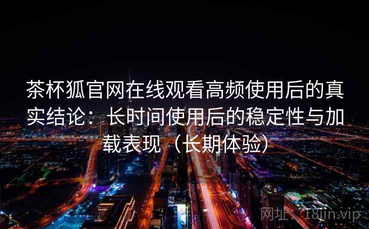 茶杯狐官网在线观看高频使用后的真实结论：长时间使用后的稳定性与加载表现（长期体验）