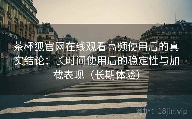 茶杯狐官网在线观看高频使用后的真实结论：长时间使用后的稳定性与加载表现（长期体验）