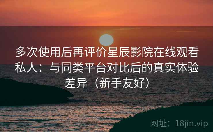 多次使用后再评价星辰影院在线观看私人：与同类平台对比后的真实体验差异（新手友好）
