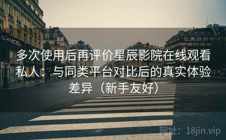 多次使用后再评价星辰影院在线观看私人：与同类平台对比后的真实体验差异（新手友好）