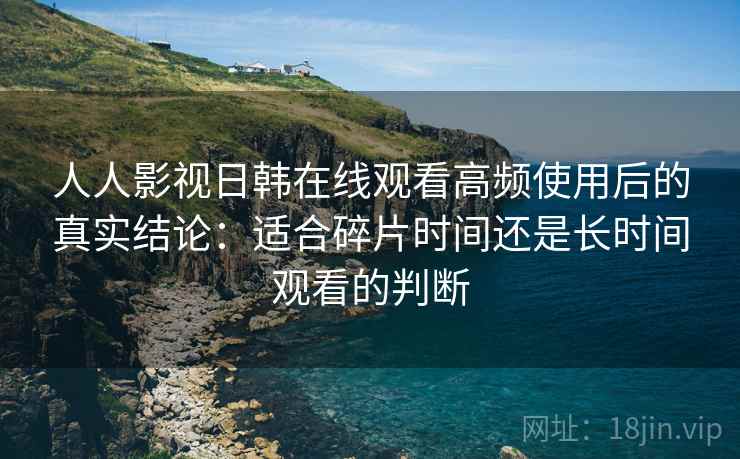 人人影视日韩在线观看高频使用后的真实结论：适合碎片时间还是长时间观看的判断