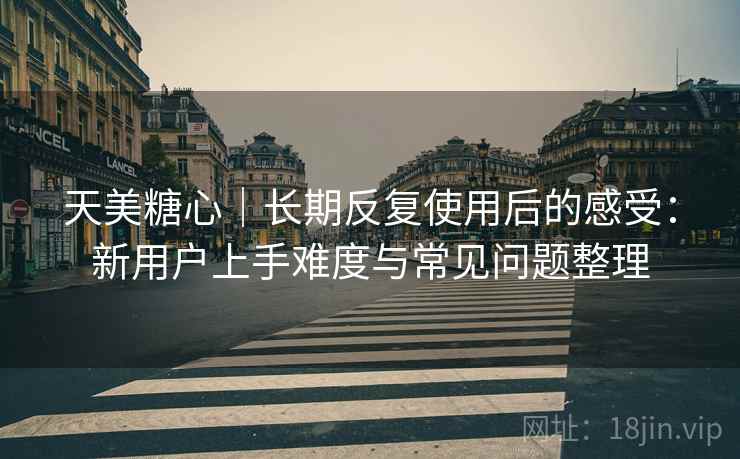 天美糖心｜长期反复使用后的感受：新用户上手难度与常见问题整理