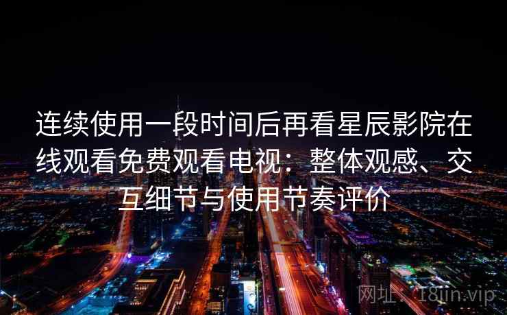 连续使用一段时间后再看星辰影院在线观看免费观看电视：整体观感、交互细节与使用节奏评价