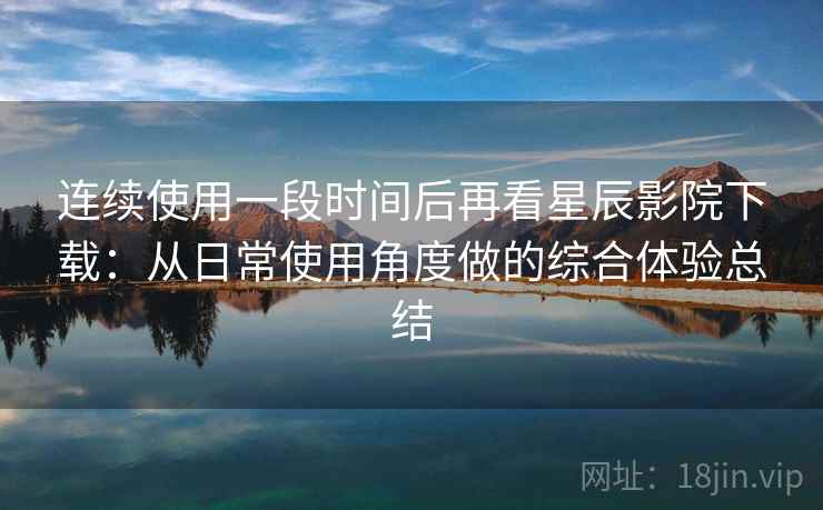 连续使用一段时间后再看星辰影院下载：从日常使用角度做的综合体验总结