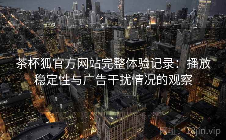 茶杯狐官方网站完整体验记录:播放稳定性与广告干扰情况的观察 茶杯狐官方网站完整体验记录:播放稳定性与广告干扰情况的观察