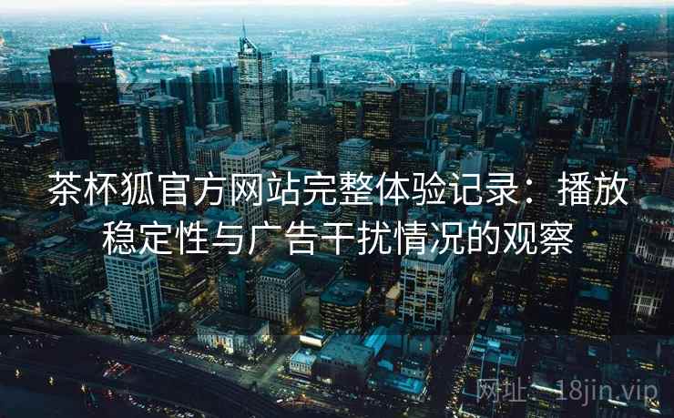 茶杯狐官方网站完整体验记录:播放稳定性与广告干扰情况的观察 茶杯狐官方网站完整体验记录:播放稳定性与广告干扰情况的观察