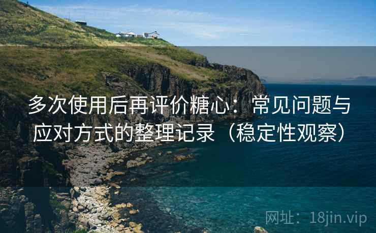 多次使用后再评价糖心：常见问题与应对方式的整理记录（稳定性观察）