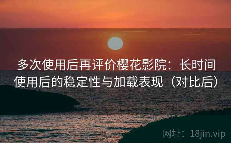 多次使用后再评价樱花影院：长时间使用后的稳定性与加载表现（对比后）