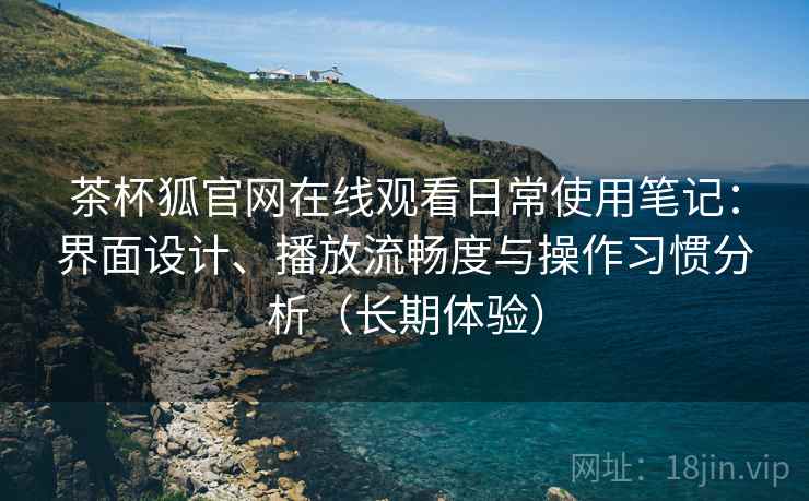 茶杯狐官网在线观看日常使用笔记：界面设计、播放流畅度与操作习惯分析（长期体验）