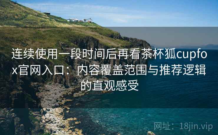 连续使用一段时间后再看茶杯狐cupfox官网入口：内容覆盖范围与推荐逻辑的直观感受
